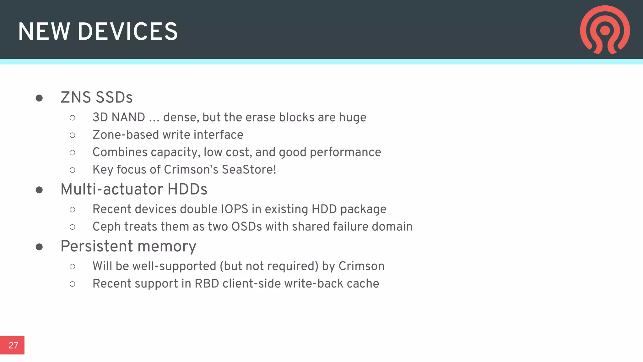 27
NEW DEVICES
● ZNS SSDs
○ 3D NAND … dense, but the erase blocks are huge
○ Zone-based write interface
○ Combines capacity, low cost, and good performance
○ Key focus of Crimson’s SeaStore!
● Multi-actuator HDDs
○ Recent devices double IOPS in existing HDD package
○ Ceph treats them as two OSDs with shared failure domain
● Persistent memory
○ Will be well-supported (but not required) by Crimson
○ Recent support in RBD client-side write-back cache
 
