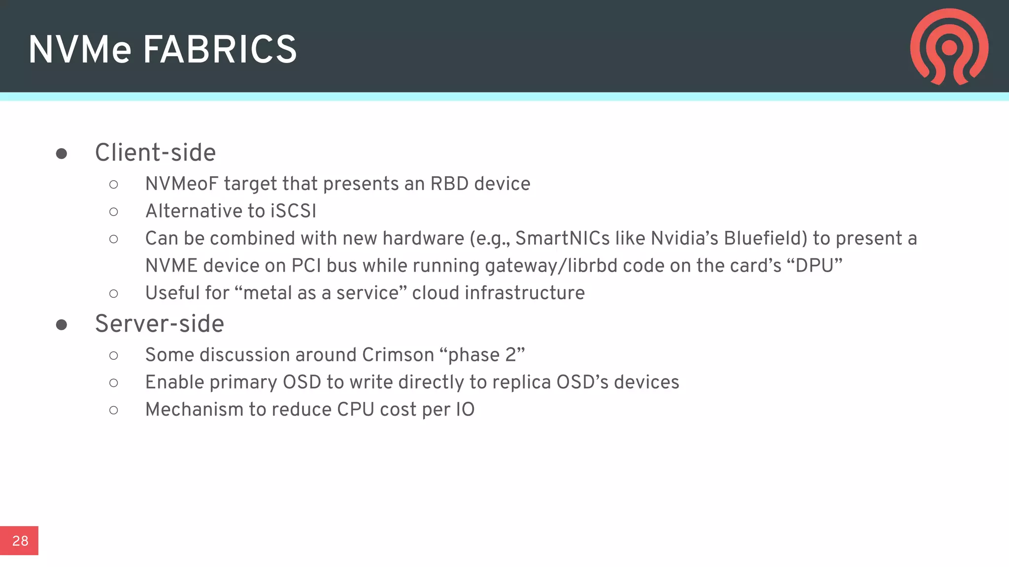 28
● Client-side
○ NVMeoF target that presents an RBD device
○ Alternative to iSCSI
○ Can be combined with new hardware (e.g., SmartNICs like Nvidia’s Blueﬁeld) to present a
NVME device on PCI bus while running gateway/librbd code on the card’s “DPU”
○ Useful for “metal as a service” cloud infrastructure
● Server-side
○ Some discussion around Crimson “phase 2”
○ Enable primary OSD to write directly to replica OSD’s devices
○ Mechanism to reduce CPU cost per IO
NVMe FABRICS
 