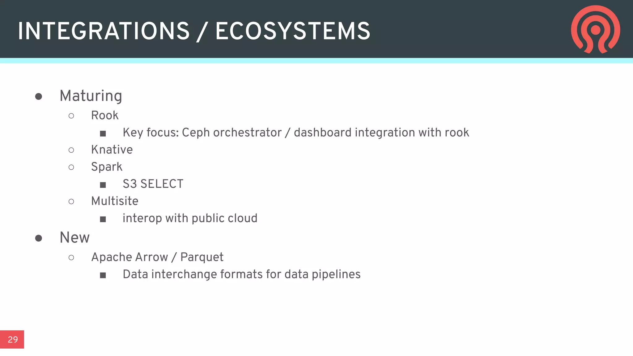 29
● Maturing
○ Rook
■ Key focus: Ceph orchestrator / dashboard integration with rook
○ Knative
○ Spark
■ S3 SELECT
○ Multisite
■ interop with public cloud
● New
○ Apache Arrow / Parquet
■ Data interchange formats for data pipelines
INTEGRATIONS / ECOSYSTEMS
 