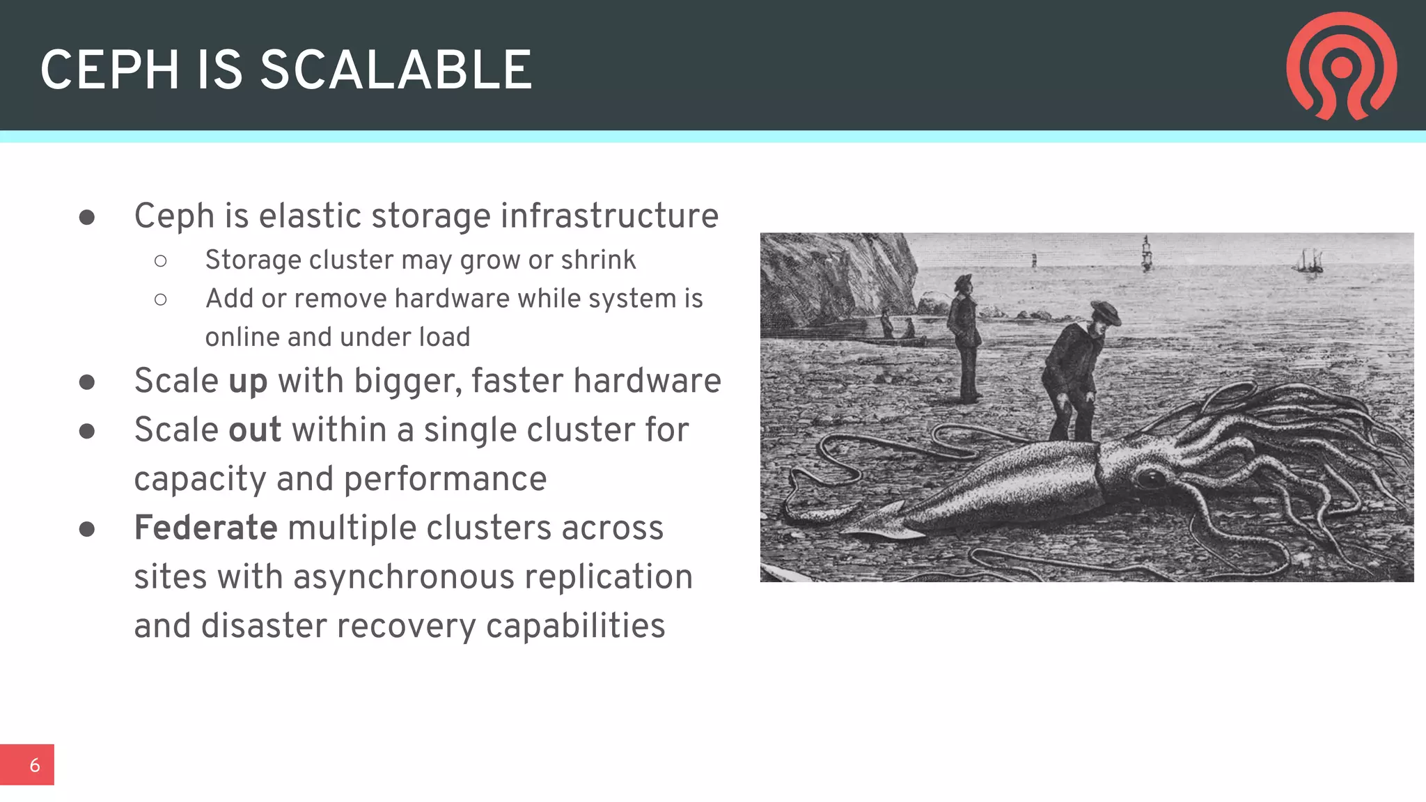 6
● Ceph is elastic storage infrastructure
○ Storage cluster may grow or shrink
○ Add or remove hardware while system is
online and under load
● Scale up with bigger, faster hardware
● Scale out within a single cluster for
capacity and performance
● Federate multiple clusters across
sites with asynchronous replication
and disaster recovery capabilities
CEPH IS SCALABLE
 