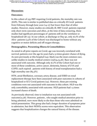 17
Discussion:
Outcomes:
In this cohort of 255-IMV requiring Covid patients, the mortality rate was
78.8%. This rate is similar to published data on critically ill Covid patients
from February through June 2020 (14–17) but lower than that of other
studies. However, many studies on critically ill, IMV Covid patients reported
only short-term outcomes and often, at the time of data censoring, these
studies had significant percentages of patients still on the ventilator or
hospitalized (18–23). In our cohort, at discharge or Day 90, only 16.7% of the
Alive patients (3.5% of the Cohort) was discharged to home without any
cognitive or motor deficits and off oxygen therapy.
Demographics, Presenting Illness & Comorbidities:
As noted in all prior reports on Covid, age was inversely correlated with
survival; patients over the age 60 years had a 5-times greater chance of dying.
As seen previously at this hospital (24), black was the most common race,
unlike studies in nearby medical centers (25)(19,23,26). Race was not
associated with outcome. Although only 16.7% of the Cohort had one or
more of these conditions, active cancer, dementia, history of CVA and
COPD, each expired. patients with history of renal transplantation had a
high mortality rate (83.3%).
HTN, atrial fibrillation, coronary artery disease, and ESRD on renal
replacement therapy have been associated with poor outcomes in cohorts of
hospitalized or ICU Covid patients (25). However, these pre-existing
conditions were not associated with outcome in this cohort. HLD was the
only comorbidity associated with outcome. HLD patients had >3 times
increased chance of death.
As previously observed, time to intubation was not associated with
outcome(21,26). However, patients , who sought medical attention prior to
being admitted, were more likely to die than those who were admitted on
initial presentation. This group also had a longer duration of symptoms prior
to admission, but their NEWS2 scores were equivalent. This observation
suggests that hospitalization changes the natural history of the disease.
All rights reserved. No reuse allowed without permission.
(which was not certified by peer review) is the author/funder, who has granted medRxiv a license to display the preprint in perpetuity.
The copyright holder for this preprint
this version posted May 31, 2021.
;
https://doi.org/10.1101/2021.05.28.21258012
doi:
medRxiv preprint
 