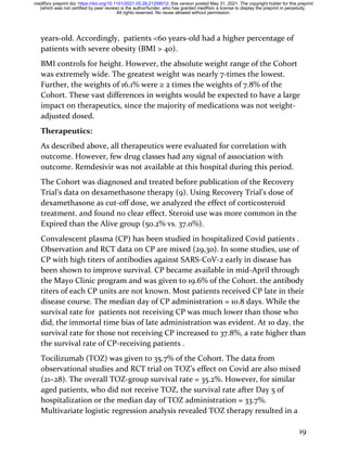 19
years-old. Accordingly, patients <60 years-old had a higher percentage of
patients with severe obesity (BMI > 40).
BMI controls for height. However, the absolute weight range of the Cohort
was extremely wide. The greatest weight was nearly 7-times the lowest.
Further, the weights of 16.1% were ≥ 2 times the weights of 7.8% of the
Cohort. These vast differences in weights would be expected to have a large
impact on therapeutics, since the majority of medications was not weight-
adjusted dosed.
Therapeutics:
As described above, all therapeutics were evaluated for correlation with
outcome. However, few drug classes had any signal of association with
outcome. Remdesivir was not available at this hospital during this period.
The Cohort was diagnosed and treated before publication of the Recovery
Trial’s data on dexamethasone therapy (9). Using Recovery Trial’s dose of
dexamethasone as cut-off dose, we analyzed the effect of corticosteroid
treatment. and found no clear effect. Steroid use was more common in the
Expired than the Alive group (50.2% vs. 37.0%).
Convalescent plasma (CP) has been studied in hospitalized Covid patients .
Observation and RCT data on CP are mixed (29,30). In some studies, use of
CP with high titers of antibodies against SARS-CoV-2 early in disease has
been shown to improve survival. CP became available in mid-April through
the Mayo Clinic program and was given to 19.6% of the Cohort. the antibody
titers of each CP units are not known. Most patients received CP late in their
disease course. The median day of CP administration = 10.8 days. While the
survival rate for patients not receiving CP was much lower than those who
did, the immortal time bias of late administration was evident. At 10 day, the
survival rate for those not receiving CP increased to 37.8%, a rate higher than
the survival rate of CP-receiving patients .
Tocilizumab (TOZ) was given to 35.7% of the Cohort. The data from
observational studies and RCT trial on TOZ’s effect on Covid are also mixed
(21–28). The overall TOZ-group survival rate = 35.2%. However, for similar
aged patients, who did not receive TOZ, the survival rate after Day 5 of
hospitalization or the median day of TOZ administration = 33.7%.
Multivariate logistic regression analysis revealed TOZ therapy resulted in a
All rights reserved. No reuse allowed without permission.
(which was not certified by peer review) is the author/funder, who has granted medRxiv a license to display the preprint in perpetuity.
The copyright holder for this preprint
this version posted May 31, 2021.
;
https://doi.org/10.1101/2021.05.28.21258012
doi:
medRxiv preprint
 