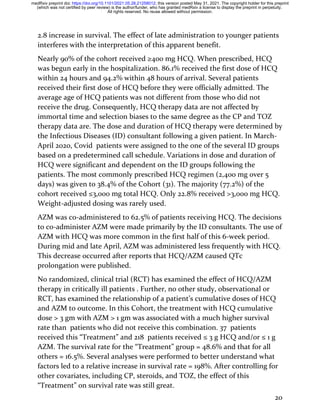 20
2.8 increase in survival. The effect of late administration to younger patients
interferes with the interpretation of this apparent benefit.
Nearly 90% of the cohort received ≥400 mg HCQ. When prescribed, HCQ
was begun early in the hospitalization. 86.1% received the first dose of HCQ
within 24 hours and 94.2% within 48 hours of arrival. Several patients
received their first dose of HCQ before they were officially admitted. The
average age of HCQ patients was not different from those who did not
receive the drug. Consequently, HCQ therapy data are not affected by
immortal time and selection biases to the same degree as the CP and TOZ
therapy data are. The dose and duration of HCQ therapy were determined by
the Infectious Diseases (ID) consultant following a given patient. In March-
April 2020, Covid patients were assigned to the one of the several ID groups
based on a predetermined call schedule. Variations in dose and duration of
HCQ were significant and dependent on the ID groups following the
patients. The most commonly prescribed HCQ regimen (2,400 mg over 5
days) was given to 38.4% of the Cohort (31). The majority (77.2%) of the
cohort received ≤3,000 mg total HCQ. Only 22.8% received >3,000 mg HCQ.
Weight-adjusted dosing was rarely used.
AZM was co-administered to 62.5% of patients receiving HCQ. The decisions
to co-administer AZM were made primarily by the ID consultants. The use of
AZM with HCQ was more common in the first half of this 6-week period.
During mid and late April, AZM was administered less frequently with HCQ.
This decrease occurred after reports that HCQ/AZM caused QTc
prolongation were published.
No randomized, clinical trial (RCT) has examined the effect of HCQ/AZM
therapy in critically ill patients . Further, no other study, observational or
RCT, has examined the relationship of a patient’s cumulative doses of HCQ
and AZM to outcome. In this Cohort, the treatment with HCQ cumulative
dose > 3 gm with AZM > 1 gm was associated with a much higher survival
rate than patients who did not receive this combination. 37 patients
received this “Treatment” and 218 patients received ≤ 3 g HCQ and/or ≤ 1 g
AZM. The survival rate for the “Treatment” group = 48.6% and that for all
others = 16.5%. Several analyses were performed to better understand what
factors led to a relative increase in survival rate = 198%. After controlling for
other covariates, including CP, steroids, and TOZ, the effect of this
“Treatment” on survival rate was still great.
All rights reserved. No reuse allowed without permission.
(which was not certified by peer review) is the author/funder, who has granted medRxiv a license to display the preprint in perpetuity.
The copyright holder for this preprint
this version posted May 31, 2021.
;
https://doi.org/10.1101/2021.05.28.21258012
doi:
medRxiv preprint
 