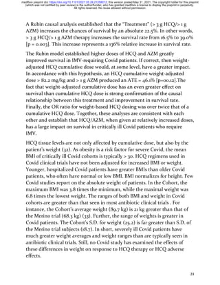 21
A Rubin causal analysis established that the “Treatment” (> 3 g HCQ/> 1 g
AZM) increases the chances of survival by an absolute 22.5%. In other words,
> 3 g HCQ/> 1 g AZM therapy increases the survival rate from 16.5% to 39.0%
[p = 0.003]. This increase represents a 136% relative increase in survival rate.
The Rubin model established higher doses of HCQ and AZM greatly
improved survival in IMV-requiring Covid patients. If correct, then weight-
adjusted HCQ cumulative dose would, at some level, have a greater impact.
In accordance with this hypothesis, an HCQ cumulative weight-adjusted
dose > 82.2 mg/kg and > 1 g AZM produced an ATE = 46.1% [p=00.12].The
fact that weight-adjusted cumulative dose has an even greater effect on
survival than cumulative HCQ dose is strong confirmation of the causal
relationship between this treatment and improvement in survival rate.
Finally, the OR ratio for weight-based HCQ dosing was over twice that of a
cumulative HCQ dose. Together, these analyses are consistent with each
other and establish that HCQ/AZM, when given at relatively increased doses,
has a large impact on survival in critically ill Covid patients who require
IMV.
HCQ tissue levels are not only affected by cumulative dose, but also by the
patient’s weight (32). As obesity is a risk factor for severe Covid, the mean
BMI of critically ill Covid cohorts is typically > 30. HCQ regimens used in
Covid clinical trials have not been adjusted for increased BMI or weight.
Younger, hospitalized Covid patients have greater BMIs than older Covid
patients, who often have normal or low BMI. BMI normalizes for height. Few
Covid studies report on the absolute weight of patients. In the Cohort, the
maximum BMI was 3.8 times the minimum, while the maximal weight was
6.8 times the lowest weight. The ranges of both BMI and weight in Covid
cohorts are greater than that seen in most antibiotic clinical trials . For
instance, the Cohort’s average weight (89.7 kg) is 21 kg greater than that of
the Merino trial (68.3 kg) (33). Further, the range of weights is greater in
Covid patients. The Cohort’s S.D. for weight (25.2) is far greater than S.D. of
the Merino trial subjects (18.7). In short, severely ill Covid patients have
much greater weight averages and weight ranges than are typically seen in
antibiotic clinical trials. Still, no Covid study has examined the effects of
these differences in weight on response to HCQ therapy or HCQ adverse
effects.
All rights reserved. No reuse allowed without permission.
(which was not certified by peer review) is the author/funder, who has granted medRxiv a license to display the preprint in perpetuity.
The copyright holder for this preprint
this version posted May 31, 2021.
;
https://doi.org/10.1101/2021.05.28.21258012
doi:
medRxiv preprint
 