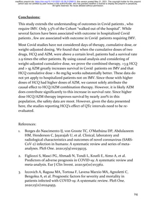 24
Conclusions:
This study extends the understanding of outcomes in Covid patients , who
require IMV. Only 3.5% of the Cohort “walked out of the hospital”. While
several factors have been associated with outcome in hospitalized Covid
patients , few are associated with outcome in Covid patients requiring IMV.
Most Covid studies have not considered days of therapy, cumulative dose, or
weight-adjusted dosing. We found that when the cumulative doses of two
drugs, HCQ and AZM, were above a certain level, patients had a survival rate
2.9 times the other patients. By using causal analysis and considering of
weight-adjusted cumulative dose, we prove the combined therapy, >3 g HCQ
and > 1g AZM greatly increases survival in Covid patients on IMV and that
HCQ cumulative dose > 80 mg/kg works substantially better. These data do
not yet apply to hospitalized patients not on IMV. Since those with higher
doses of HCQ had higher doses of AZM, we cannot solely attribute the
causal effect to HCQ/AZM combination therapy. However, it is likely AZM
does contribute significantly to this increase in survival rate. Since higher
dose HCQ/AZM therapy improves survival by nearly 200% in this
population, the safety data are moot. However, given the data presented
here, the studies reporting HCQ’s effect of QTc intervals need to be re-
evaluated.
References:
1. Borges do Nascimento IJ, von Groote TC, O’Mathúna DP, Abdulazeem
HM, Henderson C, Jayarajah U, et al. Clinical, laboratory and
radiological characteristics and outcomes of novel coronavirus (SARS-
CoV-2) infection in humans: A systematic review and series of meta-
analyses. PloS One. 2020;15(9):e0239235.
2. Figliozzi S, Masci PG, Ahmadi N, Tondi L, Koutli E, Aimo A, et al.
Predictors of adverse prognosis in COVID-19: A systematic review and
meta-analysis. Eur J Clin Invest. 2020;50(10):e13362.
3. Izcovich A, Ragusa MA, Tortosa F, Lavena Marzio MA, Agnoletti C,
Bengolea A, et al. Prognostic factors for severity and mortality in
patients infected with COVID-19: A systematic review. PloS One.
2020;15(11):e0241955.
All rights reserved. No reuse allowed without permission.
(which was not certified by peer review) is the author/funder, who has granted medRxiv a license to display the preprint in perpetuity.
The copyright holder for this preprint
this version posted May 31, 2021.
;
https://doi.org/10.1101/2021.05.28.21258012
doi:
medRxiv preprint
 