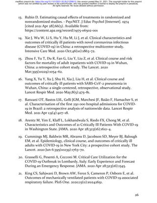 26
13. Rubin D. Estimating causal effects of treatments in randomized and
nonrandomized studies. - PsycNET. J Educ Psychol [Internet]. 1974
[cited 2021 Apr 28];66(5). Available from:
https://content.apa.org/record/1975-06502-001
14. Xie J, Wu W, Li S, Hu Y, Hu M, Li J, et al. Clinical characteristics and
outcomes of critically ill patients with novel coronavirus infectious
disease (COVID-19) in China: a retrospective multicenter study.
Intensive Care Med. 2020 Oct;46(10):1863–72.
15. Zhou F, Yu T, Du R, Fan G, Liu Y, Liu Z, et al. Clinical course and risk
factors for mortality of adult inpatients with COVID-19 in Wuhan,
China: a retrospective cohort study. The Lancet. 2020
Mar;395(10229):1054–62.
16. Yang X, Yu Y, Xu J, Shu H, Xia J, Liu H, et al. Clinical course and
outcomes of critically ill patients with SARS-CoV-2 pneumonia in
Wuhan, China: a single-centered, retrospective, observational study.
Lancet Respir Med. 2020 May;8(5):475–81.
17. Ranzani OT, Bastos LSL, Gelli JGM, Marchesi JF, Baião F, Hamacher S, et
al. Characterisation of the first 250 000 hospital admissions for COVID-
19 in Brazil: a retrospective analysis of nationwide data. Lancet Respir
Med. 2021 Apr 1;9(4):407–18.
18. Arentz M, Yim E, Klaff L, Lokhandwala S, Riedo FX, Chong M, et al.
Characteristics and Outcomes of 21 Critically Ill Patients With COVID-19
in Washington State. JAMA. 2020 Apr 28;323(16):1612–4.
19. Cummings MJ, Baldwin MR, Abrams D, Jacobson SD, Meyer BJ, Balough
EM, et al. Epidemiology, clinical course, and outcomes of critically ill
adults with COVID-19 in New York City: a prospective cohort study. The
Lancet. 2020 Jun 6;395(10239):1763–70.
20. Grasselli G, Pesenti A, Cecconi M. Critical Care Utilization for the
COVID-19 Outbreak in Lombardy, Italy: Early Experience and Forecast
During an Emergency Response. JAMA. 2020 Apr 28;323(16):1545.
21. King CS, Sahjwani D, Brown AW, Feroz S, Cameron P, Osborn E, et al.
Outcomes of mechanically ventilated patients with COVID-19 associated
respiratory failure. PloS One. 2020;15(11):e0242651.
All rights reserved. No reuse allowed without permission.
(which was not certified by peer review) is the author/funder, who has granted medRxiv a license to display the preprint in perpetuity.
The copyright holder for this preprint
this version posted May 31, 2021.
;
https://doi.org/10.1101/2021.05.28.21258012
doi:
medRxiv preprint
 