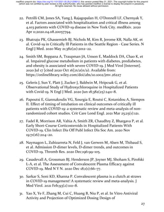 27
22. Petrilli CM, Jones SA, Yang J, Rajagopalan H, O’Donnell LF, Chernyak Y,
et al. Factors associated with hospitalization and critical illness among
4,103 patients with COVID-19 disease in New York City. medRxiv. 2020
Apr 11;2020.04.08.20057794.
23. Bhatraju PK, Ghassemieh BJ, Nichols M, Kim R, Jerome KR, Nalla AK, et
al. Covid-19 in Critically Ill Patients in the Seattle Region - Case Series. N
Engl J Med. 2020 May 21;382(21):2012–22.
24. Smith SM, Boppana A, Traupman JA, Unson E, Maddock DA, Chao K, et
al. Impaired glucose metabolism in patients with diabetes, prediabetes,
and obesity is associated with severe COVID-19. J Med Virol [Internet].
2020 Jul 17 [cited 2020 Oct 16];n/a(n/a). Available from:
https://onlinelibrary.wiley.com/doi/abs/10.1002/jmv.26227
25. Geleris J, Sun Y, Platt J, Zucker J, Baldwin M, Hripcsak G, et al.
Observational Study of Hydroxychloroquine in Hospitalized Patients
with Covid-19. N Engl J Med. 2020 Jun 18;382(25):2411–8.
26. Papoutsi E, Giannakoulis VG, Xourgia E, Routsi C, Kotanidou A, Siempos
II. Effect of timing of intubation on clinical outcomes of critically ill
patients with COVID-19: a systematic review and meta-analysis of non-
randomized cohort studies. Crit Care Lond Engl. 2021 Mar 25;25(1):121.
27. Fadel R, Morrison AR, Vahia A, Smith ZR, Chaudhry Z, Bhargava P, et al.
Early Short-Course Corticosteroids in Hospitalized Patients With
COVID-19. Clin Infect Dis Off Publ Infect Dis Soc Am. 2020 Nov
19;71(16):2114–20.
28. Naymagon L, Zubizarreta N, Feld J, van Gerwen M, Alsen M, Thibaud S,
et al. Admission D-dimer levels, D-dimer trends, and outcomes in
COVID-19. Thromb Res. 2020 Dec;196:99–105.
29. Casadevall A, Grossman BJ, Henderson JP, Joyner MJ, Shoham S, Pirofski
L-A, et al. The Assessment of Convalescent Plasma Efficacy against
COVID-19. Med N Y N. 2020 Dec 18;1(1):66–77.
30. Sarkar S, Soni KD, Khanna P. Convalescent plasma is a clutch at straws
in COVID-19 management! A systematic review and meta-analysis. J
Med Virol. 2021 Feb;93(2):1111–8.
31. Yao X, Ye F, Zhang M, Cui C, Huang B, Niu P, et al. In Vitro Antiviral
Activity and Projection of Optimized Dosing Design of
All rights reserved. No reuse allowed without permission.
(which was not certified by peer review) is the author/funder, who has granted medRxiv a license to display the preprint in perpetuity.
The copyright holder for this preprint
this version posted May 31, 2021.
;
https://doi.org/10.1101/2021.05.28.21258012
doi:
medRxiv preprint
 