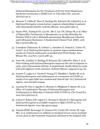28
Hydroxychloroquine for the Treatment of Severe Acute Respiratory
Syndrome Coronavirus 2 (SARS-CoV-2). Clin Infect Dis. 2020 Jul
28;71(15):732–9.
32. Munster T, Gibbs JP, Shen D, Baethge BA, Botstein GR, Caldwell J, et al.
Hydroxychloroquine concentration–response relationships in patients
with rheumatoid arthritis. Arthritis Rheum. 2002;46(6):1460–9.
33. Harris PNA, Tambyah PA, Lye DC, Mo Y, Lee TH, Yilmaz M, et al. Effect
of Piperacillin-Tazobactam vs Meropenem on 30-Day Mortality for
Patients With E coli or Klebsiella pneumoniae Bloodstream Infection
and Ceftriaxone Resistance: A Randomized Clinical Trial. JAMA. 2018
Sep 11;320(10):984–94.
34. Costedoat-Chalumeau N, Galicier L, Aumaître O, Francès C, Guern VL,
Lioté F, et al. Hydroxychloroquine in systemic lupus erythematosus:
results of a French multicentre controlled trial (PLUS Study). Ann
Rheum Dis. 2013 Nov 1;72(11):1786–92.
35. Furst DE, Lindsley H, Baethge B, Botstein GR, Caldwell J, Dietz F, et al.
Dose-loading with hydroxychloroquine improves the rate of response in
early, active rheumatoid arthritis: A randomized, double-blind six-week
trial with eighteen-week extension. Arthritis Rheum. 1999;42(2):357–65.
36. Gautret P, Lagier J-C, Parola P, Hoang VT, Meddeb L, Mailhe M, et al.
Hydroxychloroquine and azithromycin as a treatment of COVID-19:
results of an open-label non-randomized clinical trial. Int J Antimicrob
Agents. 2020 Jul;56(1):105949.
37. Lauriola M, Pani A, Ippoliti G, Mortara A, Milighetti S, Mazen M, et al.
Effect of Combination Therapy of Hydroxychloroquine and
Azithromycin on Mortality in Patients With COVID-19. Clin Transl Sci.
2020 Nov;13(6):1071–6.
38. Colson P, Rolain J-M, Lagier J-C, Brouqui P, Raoult D. Chloroquine and
hydroxychloroquine as available weapons to fight COVID-19. Int J
Antimicrob Agents. 2020 Apr;55(4):105932.
39. Furtado RHM, Berwanger O, Fonseca HA, Corrêa TD, Ferraz LR, Lapa
MG, et al. Azithromycin in addition to standard of care versus standard
of care alone in the treatment of patients admitted to the hospital with
All rights reserved. No reuse allowed without permission.
(which was not certified by peer review) is the author/funder, who has granted medRxiv a license to display the preprint in perpetuity.
The copyright holder for this preprint
this version posted May 31, 2021.
;
https://doi.org/10.1101/2021.05.28.21258012
doi:
medRxiv preprint
 
