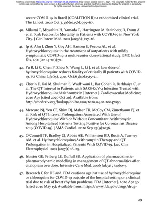 29
severe COVID-19 in Brazil (COALITION II): a randomised clinical trial.
The Lancet. 2020 Oct 3;396(10256):959–67.
40. Mikami T, Miyashita H, Yamada T, Harrington M, Steinberg D, Dunn A,
et al. Risk Factors for Mortality in Patients with COVID-19 in New York
City. J Gen Intern Med. 2021 Jan;36(1):17–26.
41. Ip A, Ahn J, Zhou Y, Goy AH, Hansen E, Pecora AL, et al.
Hydroxychloroquine in the treatment of outpatients with mildly
symptomatic COVID-19: a multi-center observational study. BMC Infect
Dis. 2021 Jan 14;21(1):72.
42. Yu B, Li C, Chen P, Zhou N, Wang L, Li J, et al. Low dose of
hydroxychloroquine reduces fatality of critically ill patients with COVID-
19. Sci China Life Sci. 2020 Oct;63(10):1515–21.
43. Chorin E, Dai M, Shulman E, Wadhwani L, Bar Cohen R, Barbhaiya C, et
al. The QT Interval in Patients with SARS-CoV-2 Infection Treated with
Hydroxychloroquine/Azithromycin [Internet]. Cardiovascular Medicine;
2020 Apr [cited 2020 Oct 20]. Available from:
http://medrxiv.org/lookup/doi/10.1101/2020.04.02.20047050
44. Mercuro NJ, Yen CF, Shim DJ, Maher TR, McCoy CM, Zimetbaum PJ, et
al. Risk of QT Interval Prolongation Associated With Use of
Hydroxychloroquine With or Without Concomitant Azithromycin
Among Hospitalized Patients Testing Positive for Coronavirus Disease
2019 (COVID-19). JAMA Cardiol. 2020 Sep 1;5(9):1036.
45. O’Connell TF, Bradley CJ, Abbas AE, Williamson BD, Rusia A, Tawney
AM, et al. Hydroxychloroquine/Azithromycin Therapy and QT
Prolongation in Hospitalized Patients With COVID-19. Jacc Clin
Electrophysiol. 2021 Jan;7(1):16–25.
46. Isbister GK, Friberg LE, Duffull SB. Application of pharmacokinetic-
pharmacodynamic modelling in management of QT abnormalities after
citalopram overdose. Intensive Care Med. 2006 Jul;32(7):1060–5.
47. Research C for DE and. FDA cautions against use of hydroxychloroquine
or chloroquine for COVID-19 outside of the hospital setting or a clinical
trial due to risk of heart rhythm problems. FDA [Internet]. 2020 Apr 30
[cited 2020 May 15]; Available from: https://www.fda.gov/drugs/drug-
All rights reserved. No reuse allowed without permission.
(which was not certified by peer review) is the author/funder, who has granted medRxiv a license to display the preprint in perpetuity.
The copyright holder for this preprint
this version posted May 31, 2021.
;
https://doi.org/10.1101/2021.05.28.21258012
doi:
medRxiv preprint
 