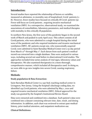 3
Introduction:
Several studies have reported the relationship of factors or variables,
measured at admission, to mortality rate of hospitalized, Covid patients (1–
8). However, fewer studies have focused on critically ill Covid patients (9).
Fewer still focus on Covid patients , requiring invasive mechanical
ventilation (IMV). In a retrospective, observational study, we examined the
associations of comorbidities, laboratory parameters, and medical therapies
with mortality in this critically ill population.
In northern New Jersey, the first wave of this pandemic began in the second
week of March and peaked in early April 2020. This cohort consists of all
Covid patients, who were admitted to a single hospital during this initial
wave of the pandemic and who required intubation and invasive mechanical
ventilation (IMV). All patients except one, who nosocomially acquired
Covid, were admitted to Saint Barnabas Medical Center over a 51-day period
from March 12th
through May 1st
. Each datum from each patient’s medical
record was extracted into a single database. Data were analyzed in various
ways, including several not used before in observational Covid studies. The
approaches included time series analysis of vital signs, laboratory values and
therapeutics. We also examined therapeutics in a more thorough,
comprehensive manner, which included all therapeutics used. In doing so,
we were able to go new insights into severe Covid, causing respiratory
failure.
Methods:
Study population & Data Extraction:
Saint Barnabas Medical Center is a 557-bed, teaching medical center in
Livingston, New Jersey. Using the hospital’s discharge coding data, we
identified 255 Covid patients, who were admitted by May 1, 2020 and
required invasive mechanical ventilation (IMV). Ethical approval for the
study was granted by the hospital’s Institutional Review Board.
Data were extracted and combined into a database. Each patient’s data were
combined into a dataset containing relevant time, date, result, and dosing
information. In addition, each chart was reviewed to extract past medical
history, prior medical attention, and outpatient medication use.
Clinical Definitions:
All rights reserved. No reuse allowed without permission.
(which was not certified by peer review) is the author/funder, who has granted medRxiv a license to display the preprint in perpetuity.
The copyright holder for this preprint
this version posted May 31, 2021.
;
https://doi.org/10.1101/2021.05.28.21258012
doi:
medRxiv preprint
 