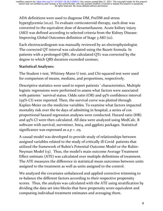 4
ADA definitions were used to diagnose DM, PreDM and stress
hyperglycemia (10,11). To evaluate corticosteroid therapy, each dose was
converted to the equivalent dose of dexamethasone. Acute kidney injury
(AKI) was defined according to selected criteria from the Kidney Disease:
Improving Global Outcomes definition of Stage 3 AKI (12).
Each electrocardiogram was manually reviewed by an electrophysiologist.
The corrected QT interval was calculated using the Bazett formula. In
patients with a prolonged QRS, the calculated QTc was corrected by the
degree to which QRS duration exceeded 120msec.
Statistical Analyses:
The Student t-test, Whitney-Mann U test, and Chi-squared test were used
for comparison of means, medians, and proportions, respectively.
Descriptive statistics were used to report patients ’ characteristics. Multiple
logistic regressions were performed to assess what factors were associated
with patients ’ survival status. Odds ratio (OR) and 95% confidence interval
(95% CI) were reported. Then, the survival curve was plotted through
Kaplan-Meier on the medicine variables. To examine what factors impacted
mortality risk over the 60 days of admitting in hospital, a series of cox
proportional hazard regression analyses were conducted. Hazard ratio (HR)
and 95% CI were then calculated. All data were analyzed using MedCalc, R
software with survival, survminer, lme4, and ggplot2 packages. Statistical
significance was expressed as a p < .05.
A causal model was developed to provide study of relationships between
assigned variables related to the study of critically ill Covid patients that
utilized the framework of Rubin’s Potential Outcome Model or the Rubin-
Neyman Model (13). Thus, the model’s main outcome Average Treatment
Effect estimate (ATE) was calculated over multiple definitions of treatment.
The ATE measures the difference in statistical mean outcomes between units
assigned to the treatment as well as units assigned to the control.
We analyzed the covariates unbalanced and applied corrective trimming to
re-balance the different factors according to their respective propensity
scores. Thus, the analysis was calculated with the ATE using stratification by
dividing the data set into blocks that have propensity score equivalent and
computing individual treatment estimates and averaging them.
All rights reserved. No reuse allowed without permission.
(which was not certified by peer review) is the author/funder, who has granted medRxiv a license to display the preprint in perpetuity.
The copyright holder for this preprint
this version posted May 31, 2021.
;
https://doi.org/10.1101/2021.05.28.21258012
doi:
medRxiv preprint
 