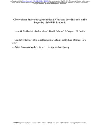 Observational Study on 255 Mechanically Ventilated Covid Patients at the
Beginning of the USA Pandemic
Leon G. Smith1
, Nicolas Mendoza1
, David Dobesh2
, & Stephen M. Smith1
1 – Smith Center for Infectious Diseases & Urban Health, East Orange, New
Jersey
2 – Saint Barnabas Medical Center, Livingston, New Jersey
All rights reserved. No reuse allowed without permission.
(which was not certified by peer review) is the author/funder, who has granted medRxiv a license to display the preprint in perpetuity.
The copyright holder for this preprint
this version posted May 31, 2021.
;
https://doi.org/10.1101/2021.05.28.21258012
doi:
medRxiv preprint
NOTE: This preprint reports new research that has not been certified by peer review and should not be used to guide clinical practice.
 