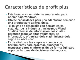  Esta basado en un sistema empresarial para
operar bajo Windows.
 Ofrece capacidades para una adaptación teniendo
una arquitectura abierta única.
 El mismo se desarrolla con herramientas
estándar de la industria , incluyendo Visual
Studios Stemas de información, los cuales
permiten manejar altos volúmenes de
información, organizándola y administrándola
según su necesidad
 Es de vital para las empresas contar con
herramientas para procesar, almacenar y
recuperar datos e información de forma ágil para
soportar la toma de decisiones del negocio.
 