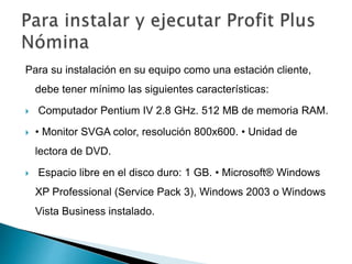 Para su instalación en su equipo como una estación cliente,
debe tener mínimo las siguientes características:
 Computador Pentium IV 2.8 GHz. 512 MB de memoria RAM.
 • Monitor SVGA color, resolución 800x600. • Unidad de
lectora de DVD.
 Espacio libre en el disco duro: 1 GB. • Microsoft® Windows
XP Professional (Service Pack 3), Windows 2003 o Windows
Vista Business instalado.
 