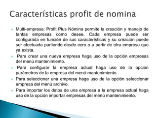  Multi-empresa: Profit Plus Nómina permite la creación y manejo de
tantas empresas como desee. Cada empresa puede ser
configurada en función de sus características y su creación puede
ser efectuada partiendo desde cero o a partir de otra empresa que
ya exista.
 Para crear una nueva empresa haga uso de la opción empresas
del menú mantenimiento.
 Para configurar la empresa actual haga uso de la opción
parámetros de la empresa del menú mantenimiento.
 Para seleccionar una empresa haga uso de la opción seleccionar
empresa del menú archivo.
 Para importar los datos de una empresa a la empresa actual haga
uso de la opción importar empresas del menú mantenimiento.
 