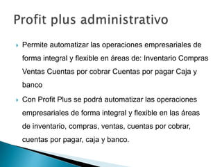  Permite automatizar las operaciones empresariales de
forma integral y flexible en áreas de: Inventario Compras
Ventas Cuentas por cobrar Cuentas por pagar Caja y
banco
 Con Profit Plus se podrá automatizar las operaciones
empresariales de forma integral y flexible en las áreas
de inventario, compras, ventas, cuentas por cobrar,
cuentas por pagar, caja y banco.
 