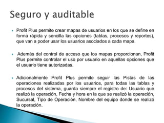  Profit Plus permite crear mapas de usuarios en los que se define en
forma rápida y sencilla las opciones (tablas, procesos y reportes),
que van a poder usar los usuarios asociados a cada mapa.
 Además del control de acceso que los mapas proporcionan, Profit
Plus permite controlar el uso por usuario en aquellas opciones que
el usuario tiene autorizadas.
 Adicionalmente Profit Plus permite seguir las Pistas de las
operaciones realizadas por los usuarios, para todas las tablas y
procesos del sistema, guarda siempre el registro de: Usuario que
realizó la operación, Fecha y hora en la que se realizó la operación,
Sucursal, Tipo de Operación, Nombre del equipo donde se realizó
la operación.
 