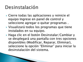  Cierre todas las aplicaciones y reinicie el
equipo Ingrese en panel de control y
seleccione agregar o quitar programas .
 Visualizará todos los programas que tiene
instalados en su equipo.
 Haga clic en el botón Desinstalar/Cambiar y
se desplegará una pantalla con tres opciones
disponibles (Modificar, Reparar, Eliminar),
seleccione la opción “Eliminar” para iniciar la
desinstalación del sistema.
 