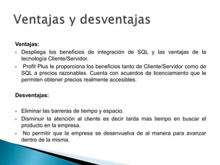 Ventajas:
 Despliega los beneficios de integración de SQL y las ventajas de la
tecnología Cliente/Servidor.
 Profit Plus le proporciona los beneficios tanto de Cliente/Servidor como de
SQL a precios razonables. Cuenta con acuerdos de licenciamiento que le
permiten obtener precios realmente accesibles.
Desventajas:
 Eliminar las barreras de tiempo y espacio.
 Disminuir la atención al cliente es decir tarda mas tiempo en buscar el
producto en la empresa.
 No permitir que la empresa se desenvuelva de al manera para avanzar
dentro de la misma.
 