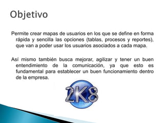 Permite crear mapas de usuarios en los que se define en forma
rápida y sencilla las opciones (tablas, procesos y reportes),
que van a poder usar los usuarios asociados a cada mapa.
Así mismo también busca mejorar, agilizar y tener un buen
entendimiento de la comunicación, ya que esto es
fundamental para establecer un buen funcionamiento dentro
de la empresa.
 