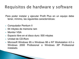 Para poder instalar y ejecutar Profit Plus en un equipo debe
tener, mínimo, las siguientes características:
 Computador Pentium II
 64 mbytes de memoria ram
 Monitor VGA
 Espacio libre en el disco duro: 500 mbytes
 Unidad de CD-Rom
 Microsoft Windows 95 o Windows 98 o NT Workstation 4.0 o
Windows 2000 Profesional o Windows XP Profesional
instalado.
 