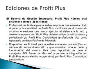 El Sistema de Gestión Empresarial Profit Plus Nómina está
disponible en dos (2) ediciones:
 Profesional: es la ideal para aquellas empresas que necesitan todo
el poder y funcionalidad de Profit Plus, sin límites en el número de
usuarios o sesiones que van a ejecutar el sistema a la vez, y
desean integrarse con Profit Plus Administrativo (small business y
profesional) y/o Profit Plus Contabilidad (profesional). Usa como
repositorio de datos FoxPro de Microsoft.
 Corporativa: es la ideal para aquellas empresas que efectúan un
número de transacciones alto y que necesitan todo el poder y
funcionalidad del sistema. Usa como repositorio de datos el
manejador SQL Server de Microsoft y permite la integración con
Profit Plus Administrativo (corporativa) y/o Profit Plus Contabilidad
(corporativa).
 