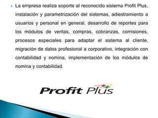  La empresa realiza soporte al reconocido sistema Profit Plus,
instalación y parametrización del sistemas, adiestramiento a
usuarios y personal en general, desarrollo de reportes para
los módulos de ventas, compras, cobranzas, comisiones,
procesos especiales para adaptar el sistema al cliente,
migración de datos profesional a corporativo, integración con
contabilidad y nomina, implementación de los módulos de
nomina y contabilidad.
 