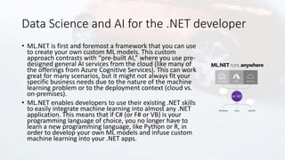 Data Science and AI for the .NET developer
• ML.NET is first and foremost a framework that you can use
to create your own custom ML models. This custom
approach contrasts with “pre-built AI,” where you use pre-
designed general AI services from the cloud (like many of
the offerings from Azure Cognitive Services). This can work
great for many scenarios, but it might not always fit your
specific business needs due to the nature of the machine
learning problem or to the deployment context (cloud vs.
on-premises).
• ML.NET enables developers to use their existing .NET skills
to easily integrate machine learning into almost any .NET
application. This means that if C# (or F# or VB) is your
programming language of choice, you no longer have to
learn a new programming language, like Python or R, in
order to develop your own ML models and infuse custom
machine learning into your .NET apps.
 