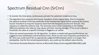 Spectrum Residual Cnn (SrCnn)
• To monitor the time-series continuously and alert for potential incidents on time
• The algorithm first computes the Fourier Transform of the original data. Then it computes
the spectral residual of the log amplitude of the transformed signal before applying the Inverse
Fourier Transform to map the sequence back from the frequency to the time domain. This
sequence is called the saliency map. The anomaly score is then computed as the relative
difference between the saliency map values and their moving averages. If the score is above a
threshold, the value at a specific timestep is flagged as an outlier.
• There are several parameters for SR algorithm. To obtain a model with good performance, we
suggest to tune windowSize and threshold at first, these are the most important parameters to
SR. Then you could search for an appropriate judgementWindowSize which is no larger than
windowSize. And for the remaining parameters, you could use the default value directly.
• Time-Series Anomaly Detection Service at Microsoft [https://arxiv.org/pdf/1906.03821.pdf]
 