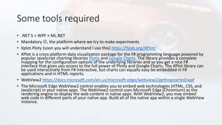 Some tools required
• .NET 5 + WPF + ML.NET
• Mandatory , the platform where we try to make experiments
• Xplot.Ploty (soon you will understand I use this) https://fslab.org/XPlot/
• XPlot is a cross-platform data visualization package for the F# programming language powered by
popular JavaScript charting libraries Plotly and Google Charts. The library provides a complete
mapping for the configuration options of the underlying libraries and so you get a nice F#
interface that gives you access to the full power of Plotly and Google Charts. The XPlot library can
be used interactively from F# Interactive, but charts can equally easy be embedded in F#
applications and in HTML reports.
• WebView2 https://docs.microsoft.com/en-us/microsoft-edge/webview2/gettingstarted/wpf
• The Microsoft Edge WebView2 control enables you to embed web technologies (HTML, CSS, and
JavaScript) in your native apps. The WebView2 control uses Microsoft Edge (Chromium) as the
rendering engine to display the web content in native apps. With WebView2, you may embed
web code in different parts of your native app. Build all of the native app within a single WebView
instance.
 