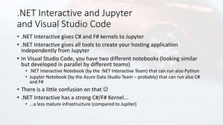.NET Interactive and Jupyter
and Visual Studio Code
• .NET Interactive gives C# and F# kernels to Jupyter
• .NET Interactive gives all tools to create your hosting application
independently from Jupyter
• In Visual Studio Code, you have two different notebooks (looking similar
but developed in parallel by different teams)
• .NET Interactive Notebook (by the .NET Interactive Team) that can run also Python
• Jupyter Notebook (by the Azure Data Studio Team – probably) that can run also C#
and F#
• There is a little confusion on that 
• .NET Interactive has a strong C#/F# Kernel...
• ...a less mature infrastructure (compared to Jupiter)
 