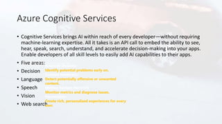 Azure Cognitive Services
• Cognitive Services brings AI within reach of every developer—without requiring
machine-learning expertise. All it takes is an API call to embed the ability to see,
hear, speak, search, understand, and accelerate decision-making into your apps.
Enable developers of all skill levels to easily add AI capabilities to their apps.
• Five areas:
• Decision
• Language
• Speech
• Vision
• Web search
Anomaly Detector
Identify potential problems early on.
Content Moderator
Detect potentially offensive or unwanted
content.
Metrics Advisor PREVIEW
Monitor metrics and diagnose issues.
Personalizer
Create rich, personalized experiences for every
user.
 