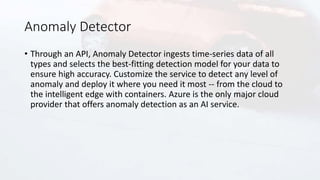Anomaly Detector
• Through an API, Anomaly Detector ingests time-series data of all
types and selects the best-fitting detection model for your data to
ensure high accuracy. Customize the service to detect any level of
anomaly and deploy it where you need it most -- from the cloud to
the intelligent edge with containers. Azure is the only major cloud
provider that offers anomaly detection as an AI service.
 