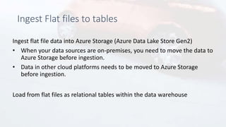 Ingest Flat files to tables
Ingest flat file data into Azure Storage (Azure Data Lake Store Gen2)
• When your data sources are on-premises, you need to move the data to
Azure Storage before ingestion.
• Data in other cloud platforms needs to be moved to Azure Storage
before ingestion.
Load from flat files as relational tables within the data warehouse
 