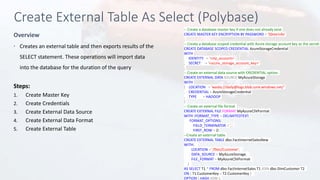 Create External Table As Select (Polybase)
Overview
-- Create a database master key if one does not already exist
CREATE MASTER KEY ENCRYPTION BY PASSWORD = 'S0me!nfo'
;
-- Create a database scoped credential with Azure storage account key as the secret.
CREATE DATABASE SCOPED CREDENTIAL AzureStorageCredential
WITH
IDENTITY = '<my_account>'
, SECRET = '<azure_storage_account_key>'
;
-- Create an external data source with CREDENTIAL option.
CREATE EXTERNAL DATA SOURCE MyAzureStorage
WITH
( LOCATION = 'wasbs://daily@logs.blob.core.windows.net/'
, CREDENTIAL = AzureStorageCredential
, TYPE = HADOOP
)
-- Create an external file format
CREATE EXTERNAL FILE FORMAT MyAzureCSVFormat
WITH (FORMAT_TYPE = DELIMITEDTEXT,
FORMAT_OPTIONS(
FIELD_TERMINATOR = ',',
FIRST_ROW = 2)
--Create an external table
CREATE EXTERNAL TABLE dbo.FactInternetSalesNew
WITH(
LOCATION = '/files/Customer',
DATA_SOURCE = MyAzureStorage,
FILE_FORMAT = MyAzureCSVFormat
)
AS SELECT T1.* FROM dbo.FactInternetSales T1 JOIN dbo.DimCustomer T2
ON ( T1.CustomerKey = T2.CustomerKey )
OPTION ( HASH JOIN );
 