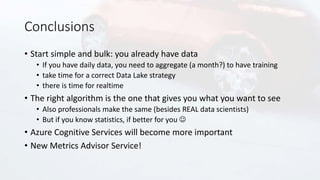 Conclusions
• Start simple and bulk: you already have data
• If you have daily data, you need to aggregate (a month?) to have training
• take time for a correct Data Lake strategy
• there is time for realtime
• The right algorithm is the one that gives you what you want to see
• Also professionals make the same (besides REAL data scientists)
• But if you know statistics, if better for you 
• Azure Cognitive Services will become more important
• New Metrics Advisor Service!
 