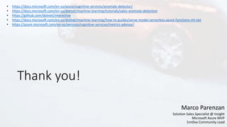 Thank you!
Marco Parenzan
Solution Sales Specialist @ Insight
Microsoft Azure MVP
1nn0va Community Lead
• https://docs.microsoft.com/en-us/azure/cognitive-services/anomaly-detector/
• https://docs.microsoft.com/en-us/dotnet/machine-learning/tutorials/sales-anomaly-detection
• https://github.com/dotnet/interactive
• https://docs.microsoft.com/en-us/dotnet/machine-learning/how-to-guides/serve-model-serverless-azure-functions-ml-net
• https://azure.microsoft.com/en-us/services/cognitive-services/metrics-advisor/
 