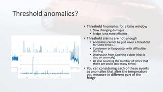 Threshold anomalies?
• Threshold Anomalies for a time window
• Slow changing damages
• Fridge is no more efficient
• Threshold alarms are not enough
• Anomalies cannot be just «over a threshold
for some time»...
• Condenser or Evaporator with difficulties
starting
• Distinguish from Opening a door (that is
also an anomaly)
• Or also counting the number of times that
there are peaks (too many times)
• You can considering each of these events
as anomalies that alter the temperature
you measure in different part of the
fridge
 