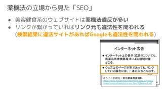 薬機法の立場から見た「SEO」
● 美容健食系のウェブサイトは薬機法違反が多い
● リンクが繋がっていればリンク元も違法性を問われる
(検索結果に違法サイトがあればGoogleも違法性を問われる)
83
スライド引用元：東京都薬務課資料
htt...