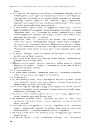 16
Өвөрхангай аймаг дахь Политехник коллежийн хүрээнд боловсруулагдсан дүрэм, журмууд
бодно.
6.1.5.Захиргаа нь албан хаагчдыг урьдчилан хэлэх боломжгүй яаралтай хийхгүй
бол байгууллагын хэвийн үйл ажиллагаанд саад учруулж болзошгүй (дулаан,
усан хангамж, цахилгаан эрчим хүчний хэвийн ажиллагааны алдагдал,
болзошгүй аюулаас сэргийлэх, яам холбогдох газруудад хугацаатай,
яаралтай тайлан мэдээ хүргүүлэх зэрэг) ажил гүйцэтгэхэд илүү буюу ажлын
бус цагаар ажилуулбал нөхөн амруулж болно.
6.1.6.Албан хаагчид өөрийн биеэр цаг бүртгэгчид ажилд ирэх, тарахдаа
бүртгүүлнэ. Хүндэтгэн үзэх шалтгаанаар ажилд ирэх боломжгүй тохиолдолд
Өвөрхангай аймаг дахь Политехник коллежийн захиргаа болон албаны
менежерт урьдчилан мэдэгдэж, тухайн үед байх газрын хаяг, холбоо барих
утасныхаа дугаарыг жижүүрт үлдээнэ.
6.1.7.Өвөрхангай аймаг дахь Политехник коллежийн албан хаагчдыг аль
болох илүү цагаар ажиллуулахгүй байхаар ажлыг зохион байгуулж,
цаг ашиглалтыг сайжруулж ажиллана. Шаардлагатай үед илүү цагаар
ажилласан тохиолдолд тухайн ажил, албан тушаалын үндсэн цалингаас нь
“Хөдөлмөрийн тухай хууль”-д заасны дагуу тооцон нэмэгдэл цалин, хөлс
олгоно.
6.1.8.Албадын менежер албан хаагчдынхаа цагийн бүртгэлд хяналт тавьж,
цагийн балансыг баталгаажуулна
6.1.9.Эрх бүхий албан тушаалтны баталсан цагийн бүртгэл, тодорхойлолтыг
үндэслэн, цалинг тооцож олгоно.
6.1.10.Албан хаагчид гадуур ажиллах тохиолдолд албаны менежерт, албаны
менежер дэд захирал, захиралд урьдчилан мэдэгдсэн байх ба тусгай
бүртгэлийг жижүүр хөтөлнө.
6.2.	 Хувийн чөлөө олгох.
6.2.1.Хувийн чөлөөг олгохдоо “Өвөрхангай аймаг дахь Политехник коллежийн
албан хаагчдад чөлөө олгох журам”-ыг баримтална.
6.3. Амралтын цаг
6.3.1.Албан хаагчдын санал, ажлын шаардлагыг харгалзан ээлжийн амралт
эдлэх хуваарийг жилийн эхэнд гаргаж баталж мөрдөнө. Ажилтан хүсвэл
ээлжийн амралтыг хэсэгчлэн олгож болно.
6.3.2.Ээлжийн амралтыг хуваарийн дагуу биеэр эдлүүлэх ба тухайн ажилтны
амралтын хуваарийг өөрчлөх шаардлага гарвал албаны менежерийн санал,
зөвшөөрлөөр зохицуулж болно.
6.3.3.Албан хаагчийн ээлжийн амралт, олговрыг зохих заавар журмын дагуу
олгож, амралтын мэдэгдлийг бичгээр өгнө.
6.3.4.Тэтгэмжтэй чөлөөтэй байсан, сургуульд суралцсан, 6 сараас дээш
хугацаагаар мэргэжлээ дээшлүүлэхээр суралцсан хугацаанд ээлжийн
амралт олгохгүй.
6.3.5.Ээлжийн амралтын үргэлжлэх хугацаанд жирэмсний болон амаржсаны
амралт, хөдөлмөрийн чадвараа түр алдсан, ажил олгогчоос албан ёсны
чөлөөтэй байсан, хүүхэд асрах чөлөөний хугацааг оруулахгүй.
6.3.6.Шинээр ажилд орсон албан хаагчдыг 8 сар ажиллуулсны дараа ээлжийн
амралт олгоно.
6.3.7.Ажилтан ажлаас халагдах, чөлөөлөгдөх, тэтгэвэрт гарах, жирэмсний
 