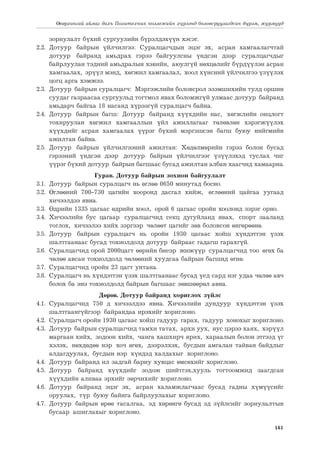 161
Өвөрхангай аймаг дахь Политехник коллежийн хүрээнд боловсруулагдсан дүрэм, журмууд
зориулалт бүхий сургуулийн бүрэлдэхүүн хэсэг.
2.2.	Дотуур байрын үйлчилгээ: Суралцагчдын эцэг эх, асран хамгаалагчтай
дотуур байранд амьдрах гэрээ байгуулсны үндсэн дээр суралцагчдыг
байрлуулан тэдний амьдралын хэвийн, аюулгүй нөхцөлийг бүрдүүлэн асран
хамгаалах, эрүүл мэнд, хөгжил хамгаалал, хоол хүнсний үйлчилгээ үзүүлэх
цогц арга хэмжээ.
2.3.	 Дотуур байрын суралцагч: Мэргэжлийн боловсрол эзэмшихийн тулд оршин
суудаг газраасаа сургуульд тогтмол явах боломжгүй улмаас дотуур байранд
амьдарч байгаа 18 насанд хүрээгүй суралцагч байна.
2.4.	Дотуур байрын багш: Дотуур байранд хүүхдийн нас, хөгжлийн онцлогт
тохируулан хөгжил хамгааллын үйл ажиллагааг төлөвлөн хэрэгжүүлэх
хүүхдийг асран хамгаалах үүрэг бүхий мэргэшсэн багш буюу нийгмийн
ажилтан байна.
2.5.	Дотуур байрын үйлчилгээний ажилтан: Хөдөлмөрийн гэрээ болон бусад
гэрээний үндсэн дээр дотуур байрын үйлчилгээг үзүүлэхэд туслах чиг
үүрэг бүхий дотуур байрын багшаас бусад ажилтан албан хаагчид хамаарна.
Гурав. Дотуур байрын зохион байгуулалт
3.1.	 Дотуур байрын суралцагч нь өглөө 0650 минутад босно.
3.2.	Өглөөний 700-730 цагийн хооронд дасгал хийж, өглөөний цайгаа уугаад
хичээлдээ явна.
3.3.	 Өдрийн 1335 цагаас өдрийн хоол, орой 6 цагаас оройн хоолонд зэрэг орно.
3.4.	Хичээлийн бус цагаар суралцагчид секц дугуйланд явах, спорт зааланд
тоглох, хичээлээ хийх зэргээр чөлөөт цагийг зөв боловсон өнгөрөөнө.
3.5.	Дотуур байрын суралцагч нь оройн 1930 цагаас хойш хүндэтгэн үзэх
шалтгаанаас бусад тохиолдолд дотуур байраас гадагш гарахгүй.
3.6.	 Суралцагчид орой 2000цагт өөрийн биеэр жижүүр суралцагчид тоо өгөх ба
чөлөө авсан тохиолдолд чөлөөний хуудсаа байрын багшид өгнө.
3.7.	 Суралцагчид оройн 23 цагт унтана.
3.8.	 Суралцагч нь хүндэтгэн үзэх шалтгаанаас бусад үед сард нэг удаа чөлөө авч
болох ба энэ тохиолдолд байрын багшаас зөвшөөрөл авна.
Дөрөв. Дотуур байранд хориглох зүйлс
4.1.	Суралцагчид 750 д хичээлдээ явна. Хичээлийн дундуур хүндэтгэн үзэх
шалтгаангүйгээр байрандаа ирэхийг хориглоно.
4.2.	 Суралцагч оройн 1930 цагаас хойш гадуур гарах, гадуур хонохыг хориглоно.
4.3.	 Дотуур байрын суралцагчид тамхи татах, архи уух, нус цэрээ хаях, хэрүүл
маргаан хийх, зодоон хийх, чанга хашхирч ярих, хараалын болон этгээд үг
хэлэх, нөхдөдөө нэр хоч өгөх, дээрэлхэх, бусдын амгалан тайван байдлыг
алдагдуулах, бусдын нэр хүндэд халдахыг хориглоно.
4.4.	 Дотуур байранд ил задгай бариу хувцас өмсөхийг хориглоно.
4.5.	Дотуур байранд хүүхдийг зодож шийтгэх,хууль тогтоомжид заагдсан
хүүхдийн аливаа эрхийг зөрчихийг хориглоно.
4.6.	Дотуур байранд эцэг эх, асран халамжлагчаас бусад гадны хүмүүсийг
оруулах, түр буюу байнга байрлуулахыг хориглоно.
4.7.	 Дотуур байрын өрөө тасалгаа, эд хөрөнгө бусад эд зүйлсийг зориулалтын
бусаар ашиглахыг хориглоно.
 