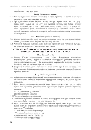 74
Өвөрхангай аймаг дахь Политехник коллежийн хүрээнд боловсруулагдсан дүрэм, журмууд
хувийг санхүүд хүргүүлнэ.
Дөрөв. Чөлөө олгох нөхцөл
4.1.	Богино хугацааны чөлөөг ажиллагсдын өдөр тутмын амьдралд тохиолдох
хүндэтгэн үзэх шалтгаанаар олгоно.
4.2. Урт хугацааны чөлөөг гэрлэх, эхнэр, нөхөр, төрсөн эцэг, эх, ах, дүү,
хадам эцэг, хадам эх, ах, дүү нар хүндээр өвчлөх, нас барах, өвчний
учир зайлшгүй эмчлүүлэх, мэргэжил дээшлүүлэх сургалтад хамрагдах
зэрэг хүндэтгэн үзэх шалтгаантай тохиолдолд цалинтай чөлөө олгох
эсэхийг захирал, албаны менежер, хүний нөөцийн ажилтан нар зөвшилцөн
шийдвэрлэнэ.
Тав. Чөлөөний хугацааг тогтоох
5.1.	 Ажлын хэдэн өдрийн чөлөө олгосноос хамааран чөлөө олгосон анхны өдрөөс
эхлэн хуанлийн ажлын өдрийн хугацаагаар тооцно.
5.2.	 Чөлөөний хугацаа эхлэхээс өмнө чөлөөгөө эдэлсэн болон чөлөөний хугацаа
хэтрүүлсэн тохиолдолд ажил тасалсанд тооцно.
9. ӨВӨРХАНГАЙ АЙМАГ ДАХЬ ПОЛИТЕХНИК КОЛЛЕЖИЙН БАГШ,
АЖИЛТАН СОНГОН ШАЛГАРУУЛЖ АВАХ ЖУРАМ
Нэг. Ерөнхий зүйл
1.1.	
Монгол Улсын Хөдөлмөрийн тухай хууль, Политехник коллежийн
хөдөлмөрийн дотоод журмын холбогдох заалтуудыг үндэслэн ажилтан
сонгон шалгаруулж авах үйл ажиллагаанд сургуулийн нэгдсэн стандарт
тогтооход энэхүү журмын зорилго оршино.
1.2.	Өвөрхангай аймаг дахь Политехник коллежийн сул болон шинээр бий
болгох ажлын байранд сонгон шалгаруулалтын тов зарлан явуулж боловсон
хүчнээр хангана.
Хоёр. Үндсэн аргачлалt
2.1.	 Албаны менежерүүд болон хүний нөөцийн ажилтан энэ журмын 1.2-д заасан
ажлын байрны талаарх мэдээллийг сургуулийн захиралд мэдээлэл хүргэн
ажиллана.
2.2.	 Багш, ажилтан сонгон шалгаруулж авах аргачлалыг хэрэгжүүлэхдээ албан
тушаалын зэрэглэлд үндэслэн ажил горилогчдыг дараах үндсэн 3 түвшинд
хуваана.
	 2.2.1 Удирдлагын тушаалтан
	 2.2.2 Мэргэжлийн ажилтан
2.2.3.Техникийн гүйцэтгэх ажилтан
2.3.	 Техникийн гүйцэтгэх ажилтныг сонгон шалгаруулж авах үйл ажиллагааны
уян хатан байх тул энэхүү журам үйлчлэхгүй.
2.4.	Багш, ажилтан сонгон шалгаруулж авахдаа хүний нөөц бүрдүүлэлтийн
тухай сургалт, стратеги төлөвлөлтийг тусгагдсан зорилтуудыг баримтлан
ажиллана. Тухайлбал:
	 - Хэвлэл мэдээллийн хэрэгслүүд
	 - Төрийн албаны нөөц хэрэгслүүд
	 - Хөдөлмөрийн хэлтэс, биржүүд
	 - Боловсролын байгууллагууд
 