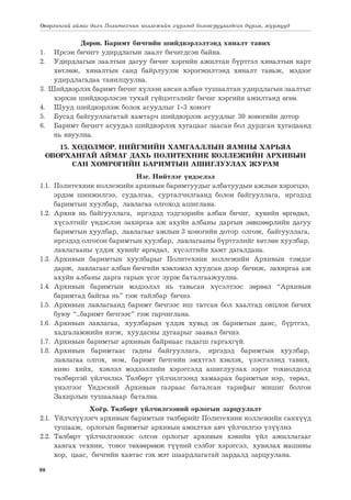 90
Өвөрхангай аймаг дахь Политехник коллежийн хүрээнд боловсруулагдсан дүрэм, журмууд
Дөрөв. Баримт бичгийн шийдвэрлэлтэнд хяналт тавих
1.	 Ирсэн бичигт удирдлагын заалт бичигдсэн байна.
2.	 Удирдлагын заалтын дагуу бичиг хэргийн ажилтан бүртгэл хяналтын карт
хөтлөж, хяналтын санд байрлуулж хэрэгжилтэнд хяналт тавьж, мэдээг
удирдлагадаа танилцуулна.
3. Шийдвэрлэх баримт бичиг хүлээн авсан албан тушаалтан удирдлагын заалтыг
хэрхэн шийдвэрлэсэн тухай гүйцэтгэлийг бичиг хэргийн ажилтанд өгнө.
4.	 Шууд шийдвэрлэж болох асуудлыг 1-3 хоногт
5.	 Бусад байгууллагатай хамтарч шийдвэрлэх асуудлыг 30 хоногийн дотор
6.	 Баримт бичигт асуудал шийдвэрлэх хугацааг заасан бол дурдсан хугацаанд
нь явуулна.
15. ХӨДӨЛМӨР, НИЙГМИЙН ХАМГААЛЛЫН ЯАМНЫ ХАРЬЯА
ӨВӨРХАНГАЙ АЙМАГ ДАХЬ ПОЛИТЕХНИК КОЛЛЕЖИЙН АРХИВЫН
САН ХӨМРӨГИЙН БАРИМТЫН АШИГЛУУЛАХ ЖУРАМ
Нэг. Нийтлэг үндэслэл
1.1.	 Политехник коллежийн архивын баримтуудыг албатуудын ажлын хэрэгцээ,
эрдэм шинжилгээ, судалгаа, сурталчилгаанд болон байгууллага, иргэдэд
баримтын хуулбар, лавлагаа олгоход ашиглана.
1.2.	Архив нь байгууллага, иргэдэд тэдгээрийн албан бичиг, хувийн өргөдөл,
хүсэлтийг үндэслэн захиргаа аж ахуйн албаны даргын зөвшөөрлийн дагуу
баримтын хуулбар, лавлагааг ажлын 3 хоногийн дотор олгож, байгууллага,
иргэдэд олгосон баримтын хуулбар, лавлагааны бүртгэлийг хөтлөн хуулбар,
лавлагааны үлдэх хувийг өргөдөл, хүсэлтийн хамт дагалдана.
1.3.	Архивын баримтын хуулбарыг Политехник коллежийн Архивын тэмдэг
дарж, лавлагааг албан бичгийн хэвлэмэл хуудсан дээр бичиж, захиргаа аж
ахуйн албаны дарга гарын үсэг зурж баталгаажуулна.
1.4.	Архивын баримтын мэдээлэл нь тавьсан хүсэлтээс зөрвөл “Архивын
баримтад байгаа нь” гэж тайлбар бичнэ.
1.5.	 Архивын лавлагаанд баримт бичгээс иш татсан бол хаалтад онцлон бичих
буюу “...баримт бичгээс” гэж гарчиглана.
1.6.	Архивын лавлагаа, хуулбарын үлдэх хувьд эх баримтын данс, бүртгэл,
хадгаламжийн нэгж, хуудасны дугаарыг заавал бичнэ.
1.7.	 Архивын баримтыг архивын байрнаас гадагш гаргахгүй.
1.8.	
Архивын баримтаас гадны байгууллага, иргэдэд баримтын хуулбар,
лавлагаа олгох, ном, баримт бичгийн эмхтгэл хэвлэх, үзэсгэлэнд тавих,
кино хийх, хэвлэл мэдээллийн хэрэгсэлд ашиглуулах зэрэг тохиолдолд
төлбөртэй үйлчилнэ. Төлбөрт үйлчилгээнд хамаарах баримтын нэр, төрөл,
үнэлгээг Үндэсний Архивын газраас баталсан тарифыг жишиг болгон
Захирлын тушаалаар батална.
Хоёр. Төлбөрт үйлчилгээний орлогын зарцуулалт
2.1.	 Үйлчлүүлэгч архивын баримтын төлбөрийг Политехник коллежийн санхүүд
тушааж, орлогын баримтыг архивын ажилтан авч үйлчилгээ үзүүлнэ.
2.2.	Төлбөрт үйлчилгээнээс олсон орлогыг архивын хэвийн үйл ажиллагааг
хангах техник, тоног төхөөрөмж түүний сэлбэг хэрэгсэл, хувилах машины
хор, цаас, бичгийн хавтас гэх мэт шаардлагатай зардалд зарцуулана.
 
