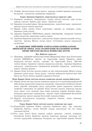 91
Өвөрхангай аймаг дахь Политехник коллежийн хүрээнд боловсруулагдсан дүрэм, журмууд
2.3.	 Төлбөрт үйлчилгээнээс олсон орлого, зардлын төсвийг ерөнхий санхүүчээр
батлуулан, санхүүгээр дамжуулан зарцуулна.
Гурав: Архивын баримтыг ашиглуулахад хориглох зүйл.
3.1.	Баримтыг засварлах, бохирдуулах, хуудас хавтсыг нугалах, урж таслах
зэргээр гэмтээх, баримт дээр зурах, тэмдэглэл хийх.
3.2..	 Баримтыг ил задгай орхих, бусдад дамжуулах, гадагш авч гарах, хамгаалалт
муутай шүүгээ саванд хадгалах,
3.3.	Өөрийн албан ажлын болон судалгааны хүрээнд үл хамаарах сэдэв,
баримтыг үзэж судлах.
3.4.	Архивын баримтыг ЗХНАлбаны даргын зөвшөөрлөөр олшруулж хувилан
албан ажлын бус хэрэгцээнд гадагш гаргах.
3.5.	 Архивын баримтын хадгалалт, ашиглалтын журам зөрчсөн хуулийн этгээд,
ажилтан, иргэдэд Монгол улсын хууль тогтоомжид заасан хариуцлага
хүлээлгэнэ.
16. ХӨДӨЛМӨР, НИЙГМИЙН ХАМГААЛЛЫН ЯАМНЫ ХАРЬЯА
ӨВӨРХАНГАЙ АЙМАГ ДАХЬ ПОЛИТЕХНИК КОЛЛЕЖИЙН БАРИМТ
БИЧИГ НЯГТЛАН ШАЛГАХ КОМИССЫН ДҮРЭМ
Нэг. Нийтлэг үндэслэл
1.1.	 Хөдөлмөр, нийгмийн хамгааллын яамны Өвөрхангай аймаг дахь Политехник
коллеж ББНШК-ын зорилго нь сургуулийн Архив баримтыг нөхөн
бүрдүүлэх нягтлан шалгах, тэдгээрт тоо бүртгэлийн болон, ЭШ-ний
тавтах үйлдэх, баримтыг лавлагаа мэдээлэлд ашиглах, Архивын баримтын
хадгалалт, хамгаалалтын тохиромжтой нөхцлийг бүрдүүлэх, ашиглалтад
хяналт тавихад оршино.
1.2.	 Баримт бичиг нягтлан шалгах комисс нь үйл ажиллагаандаа Монгол улсын
Архивын тухай хууль, бусад хууль, тэдгээрт нийцүүлэн гаргасан эрх зүйн
бусад акт болон энэхүү дүрмийг удирдлага болгоно.
Хоёр. Баримт бичиг нягтлан шалгах комиссын ажлын зохион байгуулалт
2.1.	 Баримт бичиг нягтлан шалгах комиссын дүрэм нь 5-н хүний бүрэлдэхүүнтэй
байх бөгөөд сургуулийн захирлын тушаалаар томилогдоно. Комиссын ажлыг
ажил үүргийн хуваарийн дагуу сургуулийн архив хариуцсан ажилтан
төлөвлөж тайлагнана. 2.2. Баримт бичиг нягтлан шалгах комиссын хурлыг
хагас жилд 1-ээс доошгүй удаа хийж асуудлыг нарийн бичгийн дарга,
гишүүдэд урьдчилан танилцуулах, хурлаас гарах шийдвэрийн биелэлтийг
боловсруулах зэргээс хурлын бэлтгэлийг хангасан байна.
2.3.	
Хуралд хэлэлцүүлсэн асуудлаар тэмдэглэл хөтөлж, олонх саналаар
шийдвэр гаргана.
Гурав. Баримт бичиг нягтлан шалгах комиссын эрх үүрэг
3.1.а.Сургуулийн архивын байнга хадгалах баримтын данс, түр хадгалах
баримтын бүртгэл, устгах бичгийн түүвэр жагсаалтыг тус тус хянан
хэлэлцэж батлах.
3.1.б.Гал усны болон бусад аюулын улмаас үрэгдсэн, сэргээн засварлах
боломжгүй болсон баримтыг шалгаж комиссын хурлаар хэлэлцэж акт
тогтоон сургуулийн захирлаар батлуулж тоо бүртгэлийн баримт бичгээс
 