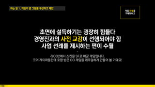 14
하는 일 1. 게임의 큰 그림을 구상하고 제안
초면에 설득하기는 굉장히 힘들다
경영진과의 사전 교감이 선행되어야 함
사업 선례를 제시하는 편이 수월
-
리OO2에서 스킨을 SF로 바꾼 게임입니다.
코어 게이머들한테 호평 받은 OO 게임을 캐주얼하게 만들어 볼 거예요!
 