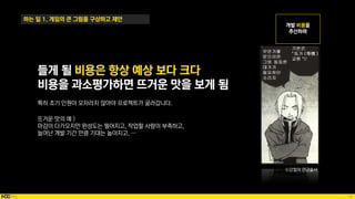 16
하는 일 1. 게임의 큰 그림을 구상하고 제안
들게 될 비용은 항상 예상 보다 크다
비용을 과소평가하면 뜨거운 맛을 보게 됨
특히 초기 인원이 모자라지 않아야 프로젝트가 굴러갑니다.
뜨거운 맛의 예 )
마감이 다가오지만 완성도는 떨어지고, 작업할 사람이 부족하고,
늘어난 개발 기간 만큼 기대는 높아지고, …
ⓒ강철의 연금술사
 