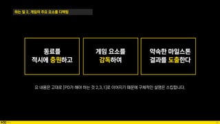 20
하는 일 2. 게임의 주요 요소를 디렉팅
요 내용은 고대로 [PD가 해야 하는 것 2,3,1]로 이어지기 때문에 구체적인 설명은 스킵합니다.
동료를
적시에 충원하고
약속한 마일스톤
결과를 도출한다
 