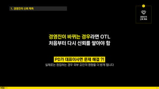 45
경영진이 바뀌는 경우라면 OTL
처음부터 다시 신뢰를 쌓아야 함
1. 경영진의 신뢰 획득
실제로는 창업하는 경우 외부 요인의 영향을 더 받게 됩니다
 