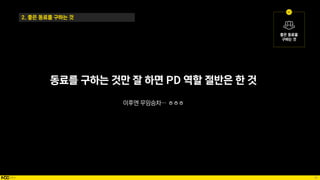 49
동료를 구하는 것만 잘 하면 PD 역할 절반은 한 것
이후엔 무임승차… ㅎㅎㅎ
2. 좋은 동료를 구하는 것
 