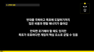 57
3. 선택과 집중
반대를 극복하고 목표에 도달하기까지
많은 비용과 멘탈 에너지가 들어감
안되면 포기해야 할 때도 있지만
목표가 유효하다면 게임의 핵심 요소로 굳힐 수 있음
 